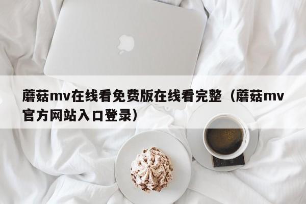 蘑菇mv在线看免费版在线看完整（蘑菇mv官方网站入口登录）
